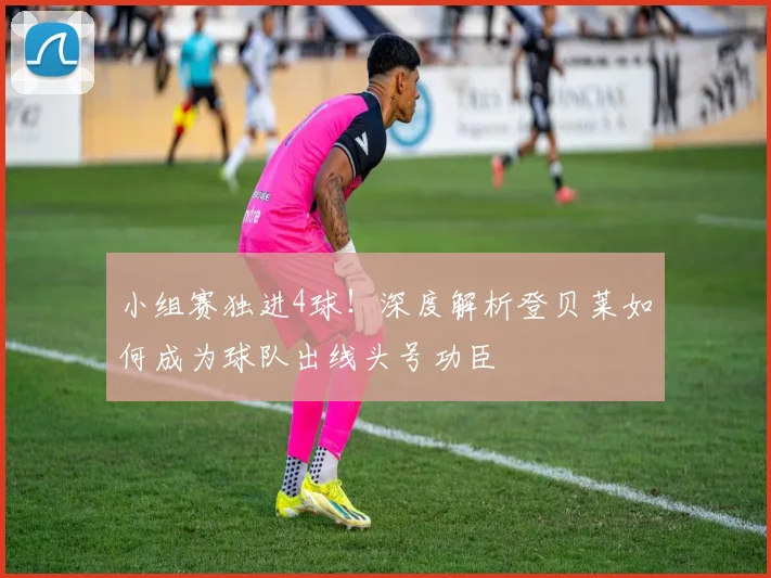 小组赛独进4球！深度解析登贝莱如何成为球队出线头号功臣