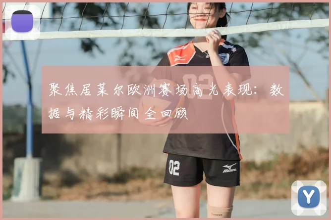 聚焦居莱尔欧洲赛场高光表现：数据与精彩瞬间全回顾