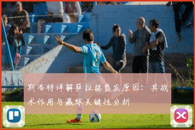 斯洛特详解萨拉赫首发原因：其战术作用与赢球关键性分析