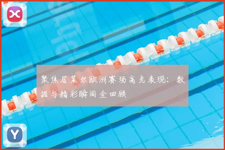 聚焦居莱尔欧洲赛场高光表现：数据与精彩瞬间全回顾