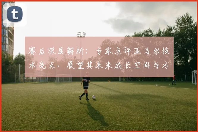 赛后深度解析：专家点评亚马尔技术亮点，展望其未来成长空间与方向