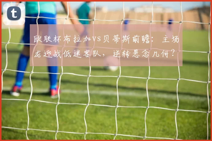 欧联杯布拉加vs贝蒂斯前瞻：主场龙迎战低迷客队，逆转悬念几何？