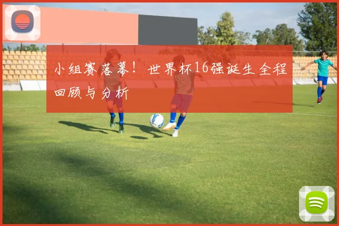 小组赛落幕！世界杯16强诞生全程回顾与分析