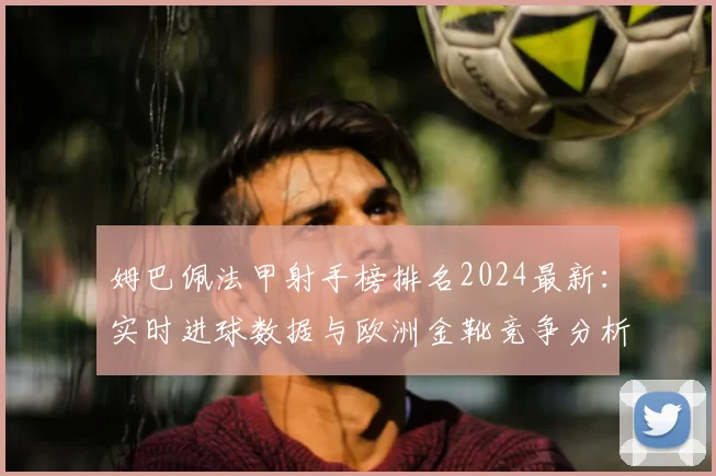 姆巴佩法甲射手榜排名2024最新：实时进球数据与欧洲金靴竞争分析