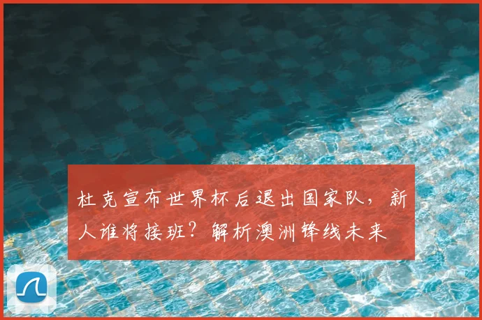 杜克宣布世界杯后退出国家队，新人谁将接班？解析澳洲锋线未来