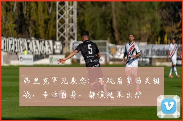 弗里克罕见表态：不观看皇马关键战，专注自身，静候结果出炉