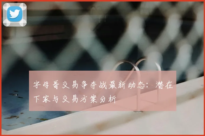 字母哥交易争夺战最新动态：潜在下家与交易方案分析